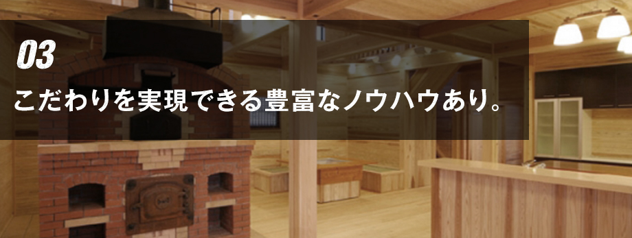 03 こだわりを実現できる豊富なノウハウあり。